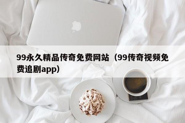 99永久精品传奇免费网站（99传奇视频免费追剧app）