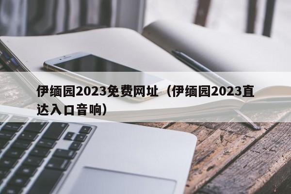 伊缅园2023免费网址（伊缅园2023直达入口音响）